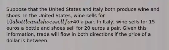 Suppose that the United States and Italy both produce wine and shoes. In the United States, wine sells for 10 a bottle and shoes sell for40 a pair. In Italy, wine sells for 15 euros a bottle and shoes sell for 20 euros a pair. Given this information, trade will flow in both directions if the price of a dollar is between.