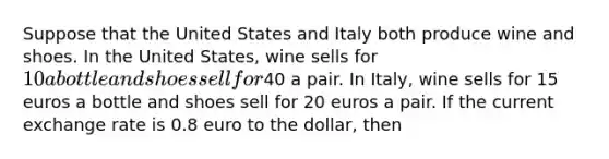 Suppose that the United States and Italy both produce wine and shoes. In the United States, wine sells for 10 a bottle and shoes sell for40 a pair. In Italy, wine sells for 15 euros a bottle and shoes sell for 20 euros a pair. If the current exchange rate is 0.8 euro to the dollar, then