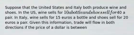 Suppose that the United States and Italy both produce wine and shoes. In the US, wine sells for 10 a bottle and shoes sell for40 a pair. In Italy, wine sells for 15 euros a bottle and shoes sell for 20 euros a pair. Given this information, trade will flow in both directions if the price of a dollar is between