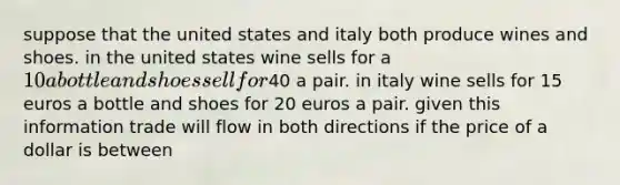 suppose that the united states and italy both produce wines and shoes. in the united states wine sells for a 10 a bottle and shoes sell for40 a pair. in italy wine sells for 15 euros a bottle and shoes for 20 euros a pair. given this information trade will flow in both directions if the price of a dollar is between