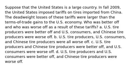 Suppose that the United States is a large country. In fall 2009, the United States imposed tariffs on tires imported from China. The deadweight losses of these tariffs were larger than the terms-of-trade gains to the U.S. economy. Who was better off and who was worse off as a result of these tariffs? a. U.S. tire producers were better off and U.S. consumers, and Chinese tire producers were worse off. b. U.S. tire producers, U.S. consumers, and Chinese tire producers were all worse off. c. U.S. tire producers and Chinese tire producers were better off, and U.S. consumers were worse off. d. U.S. tire producers and U.S. consumers were better off, and Chinese tire producers were worse off.