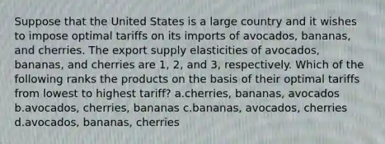 Suppose that the United States is a large country and it wishes to impose optimal tariffs on its imports of avocados, bananas, and cherries. The export supply elasticities of avocados, bananas, and cherries are 1, 2, and 3, respectively. Which of the following ranks the products on the basis of their optimal tariffs from lowest to highest tariff? a.cherries, bananas, avocados b.avocados, cherries, bananas c.bananas, avocados, cherries d.avocados, bananas, cherries