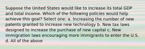 Suppose the United States would like to increase its total GDP and total income. Which of the following policies would help achieve this goal? Select one: a. Increasing the number of new patents granted to increase new technology b. New tax laws designed to increase the purchase of new capital c. New immigration laws encouraging more immigrants to enter the U.S. d. All of the above