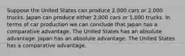 Suppose the United States can produce 2,000 cars or 2,000 trucks. Japan can produce either 2,000 cars or 1,000 trucks. In terms of car production we can conclude that Japan has a comparative advantage. The United States has an absolute advantage. Japan has an absolute advantage. The United States has a comparative advantage.