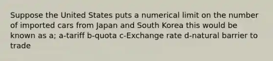 Suppose the United States puts a numerical limit on the number of imported cars from Japan and South Korea this would be known as a; a-tariff b-quota c-Exchange rate d-natural barrier to trade