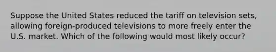 Suppose the United States reduced the tariff on television sets, allowing foreign-produced televisions to more freely enter the U.S. market. Which of the following would most likely occur?