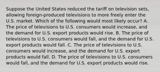 Suppose the United States reduced the tariff on television sets, allowing foreign-produced televisions to more freely enter the U.S. market. Which of the following would most likely occur? A. The price of televisions to U.S. consumers would increase, and the demand for U.S. export products would rise. B. The price of televisions to U.S. consumers would fall, and the demand for U.S. export products would fall. C. The price of televisions to U.S. consumers would increase, and the demand for U.S. export products would fall. D. The price of televisions to U.S. consumers would fall, and the demand for U.S. export products would rise.