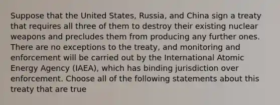 Suppose that the United States, Russia, and China sign a treaty that requires all three of them to destroy their existing nuclear weapons and precludes them from producing any further ones. There are no exceptions to the treaty, and monitoring and enforcement will be carried out by the International Atomic Energy Agency (IAEA), which has binding jurisdiction over enforcement. Choose all of the following statements about this treaty that are true