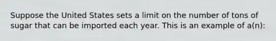 Suppose the United States sets a limit on the number of tons of sugar that can be imported each year. This is an example of a(n):