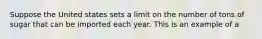 Suppose the United states sets a limit on the number of tons of sugar that can be imported each year. This is an example of a
