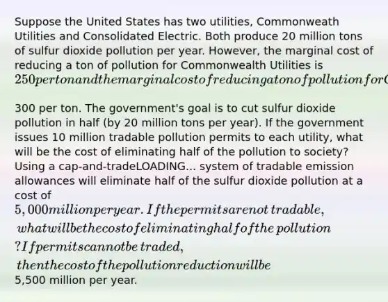 Suppose the United States has two​ utilities, Commonweath Utilities and Consolidated Electric. Both produce 20 million tons of sulfur dioxide pollution per year.​ However, the marginal cost of reducing a ton of pollution for Commonwealth Utilities is ​250 per ton and the marginal cost of reducing a ton of pollution for Consolidated Electric is ​300 per ton. The​ government's goal is to cut sulfur dioxide pollution in half​ (by 20 million tons per​ year). If the government issues 10 million tradable pollution permits to each​ utility, what will be the cost of eliminating half of the pollution to​ society? Using a cap-and-tradeLOADING... system of tradable emission allowances will eliminate half of the sulfur dioxide pollution at a cost of ​5,000 million per year. If the permits are not​ tradable, what will be the cost of eliminating half of the​ pollution? If permits cannot be​ traded, then the cost of the pollution reduction will be ​5,500 million per year.