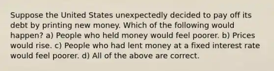 Suppose the United States unexpectedly decided to pay off its debt by printing new money. Which of the following would happen? a) People who held money would feel poorer. b) Prices would rise. c) People who had lent money at a fixed interest rate would feel poorer. d) All of the above are correct.