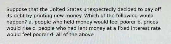 Suppose that the United States unexpectedly decided to pay off its debt by printing new money. Which of the following would happen? a. people who held money would feel poorer b. prices would rise c. people who had lent money at a fixed interest rate would feel poorer d. all of the above