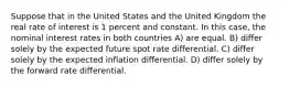 Suppose that in the United States and the United Kingdom the real rate of interest is 1 percent and constant. In this case, the nominal interest rates in both countries A) are equal. B) differ solely by the expected future spot rate differential. C) differ solely by the expected inflation differential. D) differ solely by the forward rate differential.