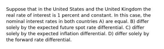 Suppose that in the United States and the United Kingdom the real rate of interest is 1 percent and constant. In this case, the nominal interest rates in both countries A) are equal. B) differ solely by the expected future spot rate differential. C) differ solely by the expected inflation differential. D) differ solely by the forward rate differential.