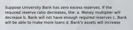 Suppose University Bank has zero excess reserves. If the required reserve ratio decreases, the: a. Money multiplier will decrease b. Bank will not have enough required reserves c. Bank will be able to make more loans d. Bank's assets will increase