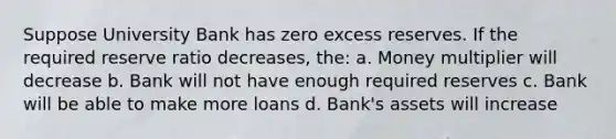 Suppose University Bank has zero excess reserves. If the required reserve ratio decreases, the: a. Money multiplier will decrease b. Bank will not have enough required reserves c. Bank will be able to make more loans d. Bank's assets will increase