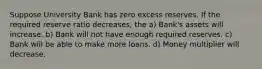 Suppose University Bank has zero excess reserves. If the required reserve ratio decreases, the a) Bank's assets will increase. b) Bank will not have enough required reserves. c) Bank will be able to make more loans. d) Money multiplier will decrease.