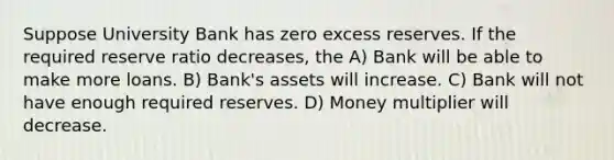 Suppose University Bank has zero excess reserves. If the required reserve ratio decreases, the A) Bank will be able to make more loans. B) Bank's assets will increase. C) Bank will not have enough required reserves. D) Money multiplier will decrease.