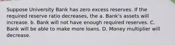 Suppose University Bank has zero excess reserves. If the required reserve ratio decreases, the a. Bank's assets will increase. b. Bank will not have enough required reserves. C. Bank will be able to make more loans. D. Money multiplier will decrease.