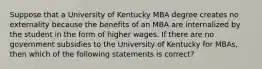 Suppose that a University of Kentucky MBA degree creates no externality because the benefits of an MBA are internalized by the student in the form of higher wages. If there are no government subsidies to the University of Kentucky for MBAs, then which of the following statements is correct?