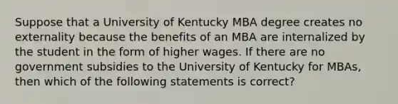 Suppose that a University of Kentucky MBA degree creates no externality because the benefits of an MBA are internalized by the student in the form of higher wages. If there are no government subsidies to the University of Kentucky for MBAs, then which of the following statements is correct?