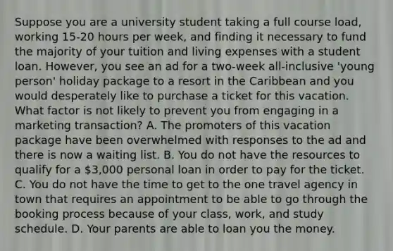 Suppose you are a university student taking a full course load, working 15-20 hours per week, and finding it necessary to fund the majority of your tuition and living expenses with a student loan. However, you see an ad for a two-week all-inclusive 'young person' holiday package to a resort in the Caribbean and you would desperately like to purchase a ticket for this vacation. What factor is not likely to prevent you from engaging in a marketing transaction? A. The promoters of this vacation package have been overwhelmed with responses to the ad and there is now a waiting list. B. You do not have the resources to qualify for a 3,000 personal loan in order to pay for the ticket. C. You do not have the time to get to the one travel agency in town that requires an appointment to be able to go through the booking process because of your class, work, and study schedule. D. Your parents are able to loan you the money.