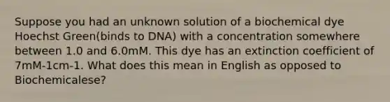 Suppose you had an unknown solution of a biochemical dye Hoechst Green(binds to DNA) with a concentration somewhere between 1.0 and 6.0mM. This dye has an extinction coefficient of 7mM-1cm-1. What does this mean in English as opposed to Biochemicalese?