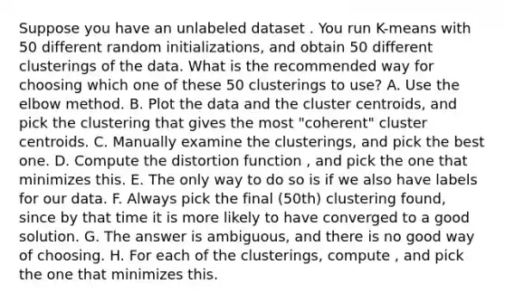 Suppose you have an unlabeled dataset . You run K-means with 50 different random initializations, and obtain 50 different clusterings of the data. What is the recommended way for choosing which one of these 50 clusterings to use? A. Use the elbow method. B. Plot the data and the cluster centroids, and pick the clustering that gives the most "coherent" cluster centroids. C. Manually examine the clusterings, and pick the best one. D. Compute the distortion function , and pick the one that minimizes this. E. The only way to do so is if we also have labels for our data. F. Always pick the final (50th) clustering found, since by that time it is more likely to have converged to a good solution. G. The answer is ambiguous, and there is no good way of choosing. H. For each of the clusterings, compute , and pick the one that minimizes this.