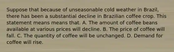 Suppose that because of unseasonable cold weather in Brazil, there has been a substantial decline in Brazilian coffee crop. This statement means means that. A. The amount of coffee beans available at various prices will decline. B. The price of coffee will fall. C. The quantity of coffee will be unchanged. D. Demand for coffee will rise.