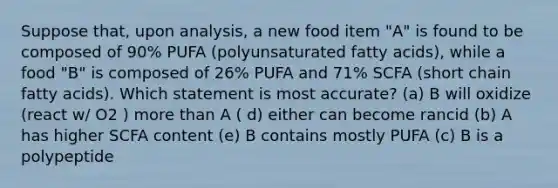 Suppose that, upon analysis, a new food item "A" is found to be composed of 90% PUFA (polyunsaturated fatty acids), while a food "B" is composed of 26% PUFA and 71% SCFA (short chain fatty acids). Which statement is most accurate? (a) B will oxidize (react w/ O2 ) more than A ( d) either can become rancid (b) A has higher SCFA content (e) B contains mostly PUFA (c) B is a polypeptide