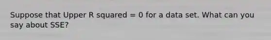 Suppose that Upper R squared = 0 for a data set. What can you say about​ SSE?