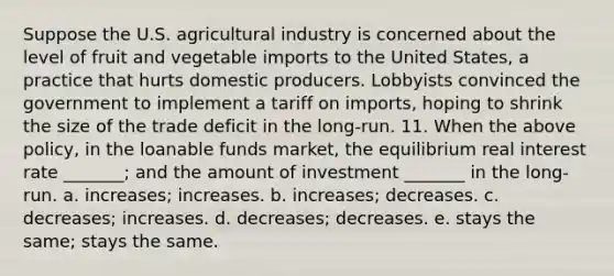 Suppose the U.S. agricultural industry is concerned about the level of fruit and vegetable imports to the United States, a practice that hurts domestic producers. Lobbyists convinced the government to implement a tariff on imports, hoping to shrink the size of the trade deficit in the long-run. 11. When the above policy, in the loanable funds market, the equilibrium real interest rate _______; and the amount of investment _______ in the long-run. a. increases; increases. b. increases; decreases. c. decreases; increases. d. decreases; decreases. e. stays the same; stays the same.