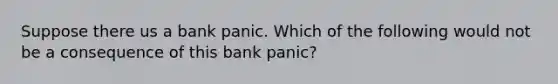 Suppose there us a bank panic. Which of the following would not be a consequence of this bank panic?