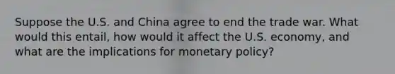 Suppose the U.S. and China agree to end the trade war. What would this entail, how would it affect the U.S. economy, and what are the implications for monetary policy?