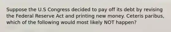 Suppose the U.S Congress decided to pay off its debt by revising the Federal Reserve Act and printing new money. Ceteris paribus, which of the following would most likely NOT happen?