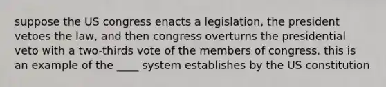 suppose the US congress enacts a legislation, the president vetoes the law, and then congress overturns the presidential veto with a two-thirds vote of the members of congress. this is an example of the ____ system establishes by the US constitution