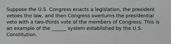 Suppose the U.S. Congress enacts a legislation, the president vetoes the law, and then Congress overturns the presidential veto with a two-thirds vote of the members of Congress. This is an example of the ______ system established by the U.S. Constitution.