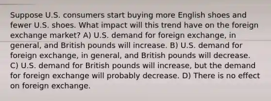 Suppose U.S. consumers start buying more English shoes and fewer U.S. shoes. What impact will this trend have on the foreign exchange market? A) U.S. demand for foreign exchange, in general, and British pounds will increase. B) U.S. demand for foreign exchange, in general, and British pounds will decrease. C) U.S. demand for British pounds will increase, but the demand for foreign exchange will probably decrease. D) There is no effect on foreign exchange.