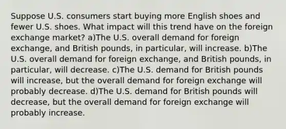 Suppose U.S. consumers start buying more English shoes and fewer U.S. shoes. What impact will this trend have on the foreign exchange market? a)The U.S. overall demand for foreign exchange, and British pounds, in particular, will increase. b)The U.S. overall demand for foreign exchange, and British pounds, in particular, will decrease. c)The U.S. demand for British pounds will increase, but the overall demand for foreign exchange will probably decrease. d)The U.S. demand for British pounds will decrease, but the overall demand for foreign exchange will probably increase.