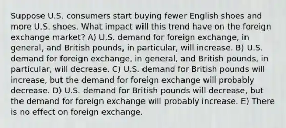 Suppose U.S. consumers start buying fewer English shoes and more U.S. shoes. What impact will this trend have on the foreign exchange market? A) U.S. demand for foreign exchange, in general, and British pounds, in particular, will increase. B) U.S. demand for foreign exchange, in general, and British pounds, in particular, will decrease. C) U.S. demand for British pounds will increase, but the demand for foreign exchange will probably decrease. D) U.S. demand for British pounds will decrease, but the demand for foreign exchange will probably increase. E) There is no effect on foreign exchange.