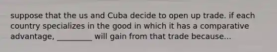 suppose that the us and Cuba decide to open up trade. if each country specializes in the good in which it has a comparative advantage, _________ will gain from that trade because...