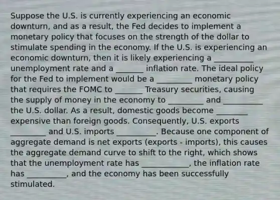 Suppose the U.S. is currently experiencing an economic downturn, and as a result, the Fed decides to implement a monetary policy that focuses on the strength of the dollar to stimulate spending in the economy. If the U.S. is experiencing an economic downturn, then it is likely experiencing a __________ unemployment rate and a _______ inflation rate. The ideal policy for the Fed to implement would be a _________ monetary policy that requires the FOMC to _______ Treasury securities, causing the supply of money in the economy to _________ and __________ the U.S. dollar. As a result, domestic goods become ________ expensive than foreign goods. Consequently, U.S. exports _________ and U.S. imports __________. Because one component of aggregate demand is net exports (exports - imports), this causes the aggregate demand curve to shift to the right, which shows that the unemployment rate has ____________, the inflation rate has __________, and the economy has been successfully stimulated.