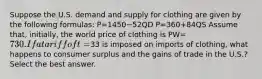 Suppose the U.S. demand and supply for clothing are given by the following formulas: P=1450−52QD P=360+84QS Assume that, initially, the world price of clothing is PW=⁢730. If a tariff of t=⁢33 is imposed on imports of clothing, what happens to consumer surplus and the gains of trade in the U.S.? Select the best answer.