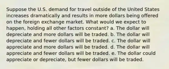 Suppose the U.S. demand for travel outside of the United States increases dramatically and results in more dollars being offered on the foreign exchange market. What would we expect to happen, holding all other factors constant? a. The dollar will depreciate and more dollars will be traded. b. The dollar will depreciate and fewer dollars will be traded. c. The dollar will appreciate and more dollars will be traded. d. The dollar will appreciate and fewer dollars will be traded. e. The dollar could appreciate or depreciate, but fewer dollars will be traded.