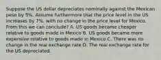 Suppose the US dollar depreciates nominally against the Mexican peso by 5%. Assume furthermore that the price level in the US increases by 7%, with no change in the price level for Mexico. From this we can conclude? A. US goods became cheaper relative to goods made in Mexico B. US goods became more expensive relative to goods made in Mexico C. There was no change in the real exchange rate D. The real exchange rate for the US depreciated.