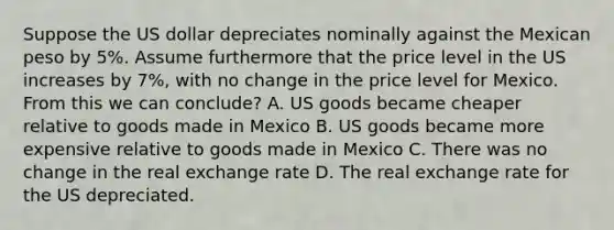 Suppose the US dollar depreciates nominally against the Mexican peso by 5%. Assume furthermore that the price level in the US increases by 7%, with no change in the price level for Mexico. From this we can conclude? A. US goods became cheaper relative to goods made in Mexico B. US goods became more expensive relative to goods made in Mexico C. There was no change in the real exchange rate D. The real exchange rate for the US depreciated.