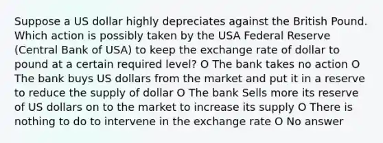 Suppose a US dollar highly depreciates against the British Pound. Which action is possibly taken by the USA Federal Reserve (Central Bank of USA) to keep the exchange rate of dollar to pound at a certain required level? O The bank takes no action O The bank buys US dollars from the market and put it in a reserve to reduce the supply of dollar O The bank Sells more its reserve of US dollars on to the market to increase its supply O There is nothing to do to intervene in the exchange rate O No answer