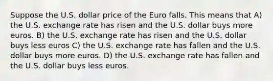 Suppose the U.S. dollar price of the Euro falls. This means that A) the U.S. exchange rate has risen and the U.S. dollar buys more euros. B) the U.S. exchange rate has risen and the U.S. dollar buys less euros C) the U.S. exchange rate has fallen and the U.S. dollar buys more euros. D) the U.S. exchange rate has fallen and the U.S. dollar buys less euros.