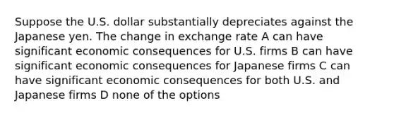 Suppose the U.S. dollar substantially depreciates against the Japanese yen. The change in exchange rate A can have significant economic consequences for U.S. firms B can have significant economic consequences for Japanese firms C can have significant economic consequences for both U.S. and Japanese firms D none of the options